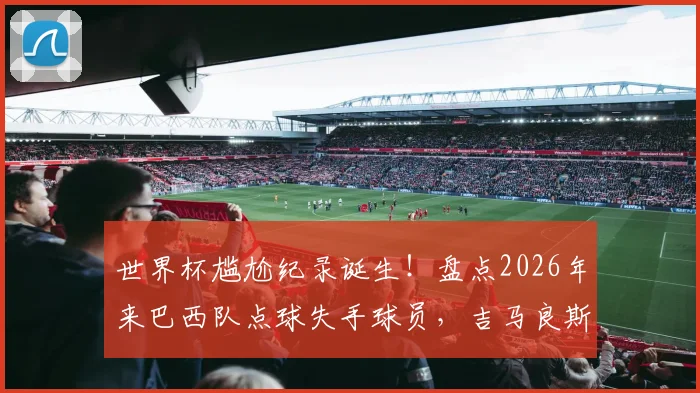 世界杯尴尬纪录诞生！盘点2026年来巴西队点球失手球员，吉马良斯首当其冲