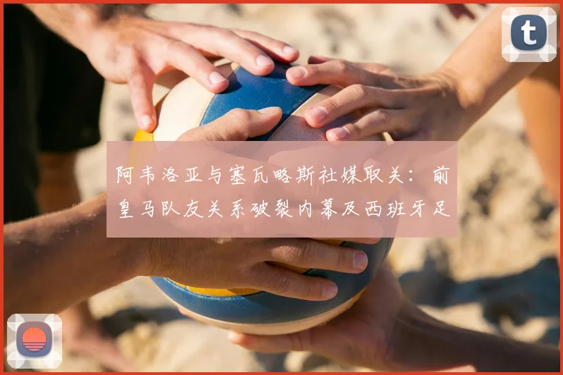 阿韦洛亚与塞瓦略斯社媒取关：前皇马队友关系破裂内幕及西班牙足球圈矛盾分析