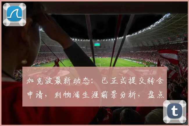 加克波最新动态：已正式提交转会申请，利物浦生涯前景分析，盘点潜在下家