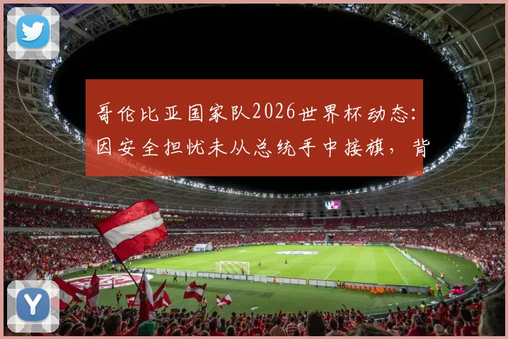 哥伦比亚国家队2026世界杯动态:因安全担忧未从总统手中接旗,背后原因与国际足联评估深度解读