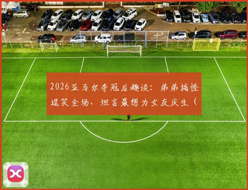 2026亚马尔夺冠后趣谈：弟弟搞怪逗笑全场，坦言最想为女友庆生（附家庭趣事与采访视频）