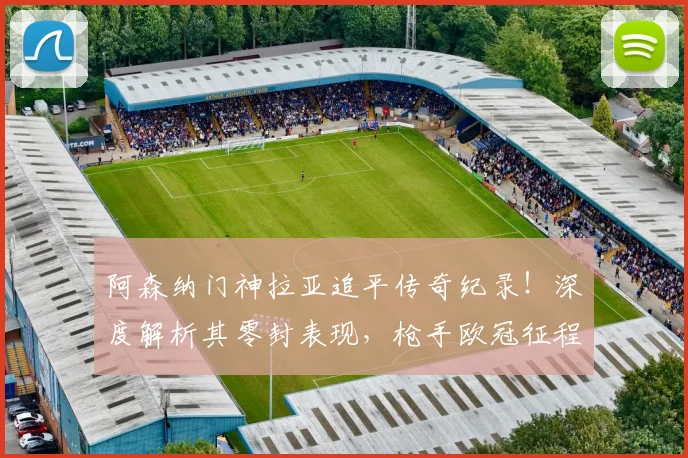 阿森纳门神拉亚追平传奇纪录!深度解析其零封表现,枪手欧冠征程引期待