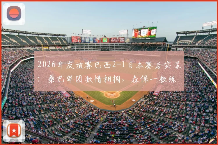 2026年友谊赛巴西2-1日本赛后实录：桑巴军团激情相拥，森保一教练鞠躬致意全解析