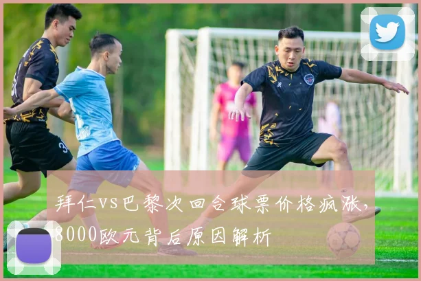 拜仁vs巴黎次回合球票价格疯涨，8000欧元背后原因解析