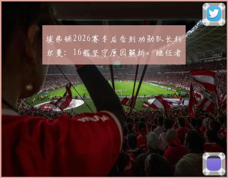 埃弗顿2026赛季后告别功勋队长科尔曼:16载坚守原因解析,继任者猜想与传奇生涯回顾