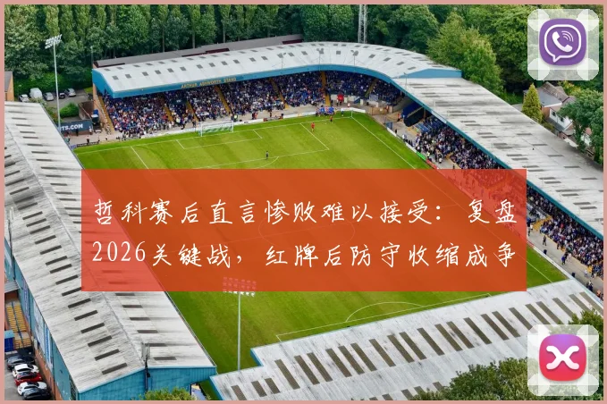 哲科赛后直言惨败难以接受:复盘2026关键战,红牌后防守收缩成争议焦点