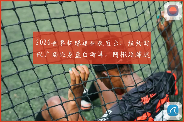2026世界杯球迷狂欢直击：纽约时代广场化身蓝白海洋，阿根廷球迷激情舞蹈助威