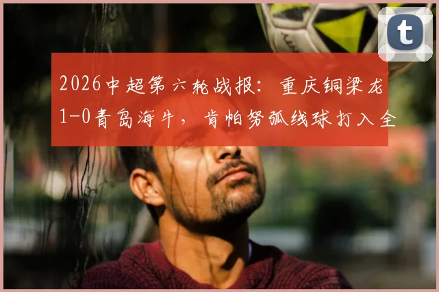 2026中超第六轮战报：重庆铜梁龙1-0青岛海牛，肯帕努弧线球打入全场唯一进球