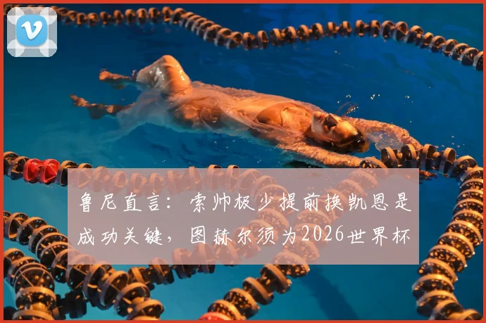 鲁尼直言：索帅极少提前换凯恩是成功关键，图赫尔须为2026世界杯改变轮换策略