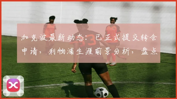 加克波最新动态：已正式提交转会申请，利物浦生涯前景分析，盘点潜在下家